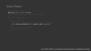 try! Swift 2019 | Lea Marolt Sonnenschein | @hellosunschein
struct Checkbox: View {
@Binding var filter: Filter
@EnvironmentObject var state: FiltersState
var body: some View {
Button(action: {
let index = state.editable.firstIndex(of: filter)!
}) {
if filter.isOn { OnView() }
else { OffView() }
}
}
}
self.state.editable[self.index].isOn.toggle()
@Binding var filter: Filter
Data Flow/
 