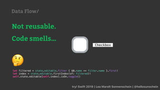 try! Swift 2019 | Lea Marolt Sonnenschein | @hellosunschein
Checkbox
Not reusable.
Code smells…
let filtered = state.editable.filter { $0.name == filter.name }.first!
let index = state.editable.firstIndex(of: filtered)!
self.state.editable[self.index].isOn.toggle()
🤔
Data Flow/
 