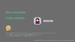 try! Swift 2019 | Lea Marolt Sonnenschein | @hellosunschein
Checkbox
Not reusable.
Code smells…
let filtered = state.editable.filter { $0.name == filter.name }.first!
let index = state.editable.firstIndex(of: filtered)!
self.state.editable[self.index].isOn.toggle()
🤔
🙅
Data Flow/
 