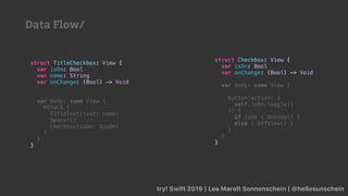 try! Swift 2019 | Lea Marolt Sonnenschein | @hellosunschein
struct Checkbox: View {
var isOn: Bool
var onChange: (Bool) -> Void
var body: some View {
Button(action: {
self.isOn.toggle()
}) {
if isOn { OnView() }
else { OffView() }
}
}
}
struct TitleCheckbox: View {
var isOn: Bool
var name: String
var onChange: (Bool) -> Void
var body: some View {
HStack {
TitleText(text: name)
Spacer()
Checkbox(isOn: $isOn)
}
}
}
Data Flow/
 