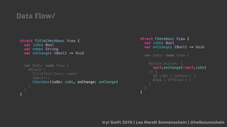 try! Swift 2019 | Lea Marolt Sonnenschein | @hellosunschein
struct Checkbox: View {
var isOn: Bool
var onChange: (Bool) -> Void
var body: some View {
Button(action: {
self.onChange(!self.isOn)
}) {
if isOn { OnView() }
else { OffView() }
}
}
}
struct TitleCheckbox: View {
var isOn: Bool
var name: String
var onChange: (Bool) -> Void
var body: some View {
HStack {
TitleText(text: name)
Spacer()
Checkbox(isOn: isOn, onChange: onChange)
}
}
}
Data Flow/
 