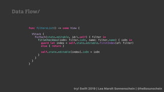 try! Swift 2019 | Lea Marolt Sonnenschein | @hellosunschein
func filtersList() -> some View {
VStack {
ForEach(state.editable, id:.self) { filter in
TitleCheckbox(isOn: filter.isOn, name: filter.name) { isOn in
guard let index = self.state.editable.firstIndex(of: filter)
else { return }
self.state.editable[index].isOn = isOn
}
}
}
}
Data Flow/
 