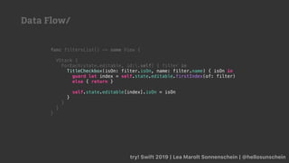 try! Swift 2019 | Lea Marolt Sonnenschein | @hellosunschein
func filtersList() -> some View {
VStack {
ForEach(state.editable, id:.self) { filter in
TitleCheckbox(isOn: filter.isOn, name: filter.name) { isOn in
guard let index = self.state.editable.firstIndex(of: filter)
else { return }
self.state.editable[index].isOn = isOn
}
}
}
}
Data Flow/
 