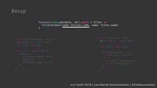 Recap
try! Swift 2019 | Lea Marolt Sonnenschein | @hellosunschein
ForEach(state.editable, id:.self) { filter in
TitleCheckbox(isOn: $filter.isOn, name: filter.name)
}
struct TitleCheckbox: View {
@Binding var isOn: Bool
var name: String
var body: some View {
HStack {
TitleText(text: name)
Spacer()
Checkbox(isOn: $isOn)
}
}
}
struct Checkbox: View {
@Binding var isOn: Bool
var body: some View {
Button(action: {
self.isOn.toggle()
}) {
if isOn { OnView() }
else { OffView() }
}
}
}
 