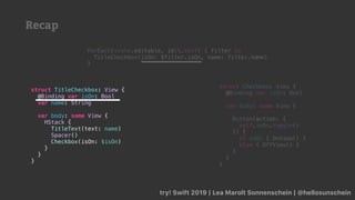 Recap
try! Swift 2019 | Lea Marolt Sonnenschein | @hellosunschein
ForEach(state.editable, id:.self) { filter in
TitleCheckbox(isOn: $filter.isOn, name: filter.name)
}
struct TitleCheckbox: View {
@Binding var isOn: Bool
var name: String
var body: some View {
HStack {
TitleText(text: name)
Spacer()
Checkbox(isOn: $isOn)
}
}
}
struct Checkbox: View {
@Binding var isOn: Bool
var body: some View {
Button(action: {
self.isOn.toggle()
}) {
if isOn { OnView() }
else { OffView() }
}
}
}
 
