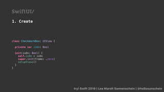 try! Swift 2019 | Lea Marolt Sonnenschein | @hellosunschein
SwiftUI/
class CheckmarkBox: UIView {
private var isOn: Bool
init(isOn: Bool) {
self.isOn = isOn
super.init(frame: .zero)
setupViews()
}
}
1. Create
 