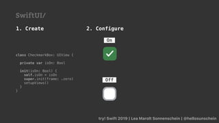 try! Swift 2019 | Lea Marolt Sonnenschein | @hellosunschein
Off
On
class CheckmarkBox: UIView {
private var isOn: Bool
init(isOn: Bool) {
self.isOn = isOn
super.init(frame: .zero)
setupViews()
}
}
1. Create 2. Configure
SwiftUI/
 