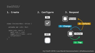 try! Swift 2019 | Lea Marolt Sonnenschein | @hellosunschein
Off
On
class CheckmarkBox: UIView {
private var isOn: Bool
init(isOn: Bool) {
self.isOn = isOn
super.init(frame: .zero)
setupViews()
}
}
1. Create 2. Configure
SwiftUI/
3. Respond
Parent
Child
1: Tap
2: Change
3: Inform
 