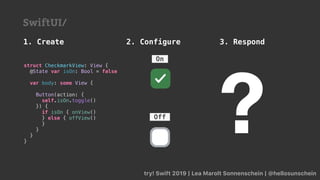 try! Swift 2019 | Lea Marolt Sonnenschein | @hellosunschein
1. Create 2. Configure 3. Respond
SwiftUI/
struct CheckmarkView: View {
@State var isOn: Bool = false
var body: some View {
Button(action: {
self.isOn.toggle()
}) {
if isOn { onView()
} else { offView()
}
}
}
}
?Off
On
 