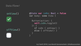 try! Swift 2019 | Lea Marolt Sonnenschein | @hellosunschein
@State var isOn: Bool = false
var body: some View {
Button(action: {
self.isOn.toggle()
}) {
if isOn { onView() }
else { offView() }
}
}
onView()
offView()
Data Flow/
 