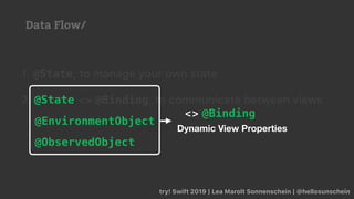 try! Swift 2019 | Lea Marolt Sonnenschein | @hellosunschein
1. @State, to manage your own state
2. @State <> @Binding, to communicate between views
@EnvironmentObject
@ObservedObject
@State
Dynamic View Properties
<> @Binding
Data Flow/
 