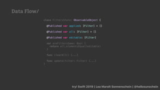 try! Swift 2019 | Lea Marolt Sonnenschein | @hellosunschein
class FiltersState: ObservableObject {
@Published var applied: [Filter] = []
@Published var all: [Filter] = []
@Published var editable: [Filter]
var areFiltersSame: Bool {
return all.elementsEqual(editable)
}
func clearAll() {...}
func update(filter: Filter) {...}
}
Data Flow/
 