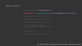 try! Swift 2019 | Lea Marolt Sonnenschein | @hellosunschein
class FiltersState: ObservableObject {
private(set) var objectWillChange = PassthroughSubject<Void, Never>()
@Published var applied: [Filter] = []
@Published var all: [Filter] = []
@Published var editable: [Filter]
var areFiltersSame: Bool {
return all.elementsEqual(editable)
}
func clearAll() {...}
func update(filter: Filter) {...}
}
Data Flow/
 