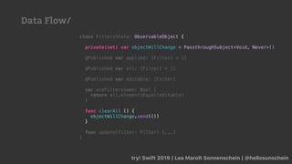 try! Swift 2019 | Lea Marolt Sonnenschein | @hellosunschein
class FiltersState: ObservableObject {
private(set) var objectWillChange = PassthroughSubject<Void, Never>()
@Published var applied: [Filter] = []
@Published var all: [Filter] = []
@Published var editable: [Filter]
var areFiltersSame: Bool {
return all.elementsEqual(editable)
}
func clearAll () {
objectWillChange.send(())
}
func update(filter: Filter) {...}
}
Data Flow/
 