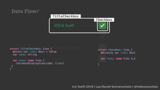try! Swift 2019 | Lea Marolt Sonnenschein | @hellosunschein
TitleCheckbox
struct TitleCheckbox: View {
@State var isOn: Bool = false
var name: String
var body: some View {
CheckboxBindingView(isOn: $isOn)
}
}
struct Checkbox: View {
@Binding var isOn: Bool
var body: some View {…}
}
Checkbox
Data Flow/
 