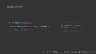 struct TitleCheckbox: View {
@Binding var isOn: Bool
var name: String
var body: some View {...}
}
try! Swift 2019 | Lea Marolt Sonnenschein | @hellosunschein
struct FiltersView: View {
@EnvironmentObject var state: FiltersState
var body: some View {...}
}
Data Flow/
 
