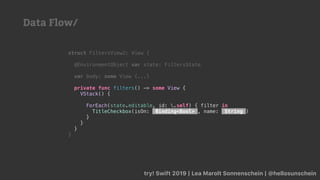 try! Swift 2019 | Lea Marolt Sonnenschein | @hellosunschein
struct FiltersView2: View {
@EnvironmentObject var state: FiltersState
var body: some View {...}
private func filters() -> some View {
VStack() {
ForEach(state.editable, id: .self) { filter in
TitleCheckbox(isOn: Binding<Bool> , name: String )
}
}
}
}
Data Flow/
 
