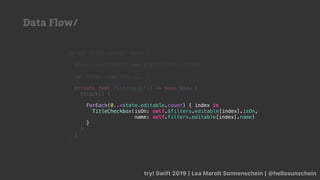 try! Swift 2019 | Lea Marolt Sonnenschein | @hellosunschein
struct FiltersView2: View {
@EnvironmentObject var state: FiltersState
var body: some View {...}
private func filtersList() -> some View {
VStack() {
}
}
}
ForEach(0..<state.editable.count) { index in
TitleCheckbox(isOn: self.$filters.editable[index].isOn,
name: self.filters.editable[index].name)
}
Data Flow/
 