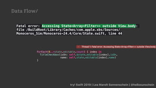 try! Swift 2019 | Lea Marolt Sonnenschein | @hellosunschein
Fatal error: Accessing State<Array<Filter>> outside View.body:
file /BuildRoot/Library/Caches/com.apple.xbs/Sources/
Monoceros_Sim/Monoceros-24.4/Core/State.swift, line 44
ForEach(0..<state.editable.count) { index in
TitleCheckbox(isOn: self.$state.editable[index].isOn,
name: self.state.editable[index].name)
}
Data Flow/
 