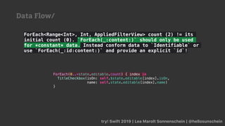 ForEach<Range<Int>, Int, AppliedFilterView> count (2) != its
initial count (0). `ForEach(_:content:)` should only be used
for *constant* data. Instead conform data to `Identifiable` or
use `ForEach(_:id:content:)` and provide an explicit `id`!
try! Swift 2019 | Lea Marolt Sonnenschein | @hellosunschein
ForEach(0..<state.editable.count) { index in
TitleCheckbox(isOn: self.$state.editable[index].isOn,
name: self.state.editable[index].name)
}
Data Flow/
 