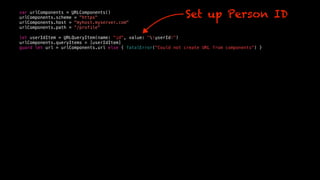 var urlComponents = URLComponents()
urlComponents.scheme = "https"
urlComponents.host = "myhost.myserver.com"
urlComponents.path = “/profile"
let userIdItem = URLQueryItem(name: "id", value: "(userId)")
urlComponents.queryItems = [userIdItem]
guard let url = urlComponents.url else { fatalError("Could not create URL from components") }
Set up Person ID
 