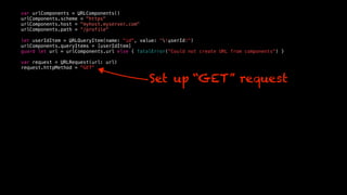 var urlComponents = URLComponents()
urlComponents.scheme = "https"
urlComponents.host = "myhost.myserver.com"
urlComponents.path = “/profile"
let userIdItem = URLQueryItem(name: "id", value: "(userId)")
urlComponents.queryItems = [userIdItem]
guard let url = urlComponents.url else { fatalError("Could not create URL from components") }
var request = URLRequest(url: url)
request.httpMethod = "GET"
Set up “GET” request
 