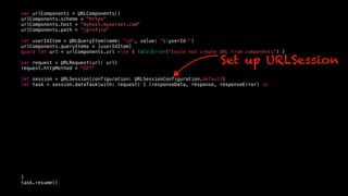 var urlComponents = URLComponents()
urlComponents.scheme = "https"
urlComponents.host = "myhost.myserver.com"
urlComponents.path = “/profile"
let userIdItem = URLQueryItem(name: "id", value: "(userId)")
urlComponents.queryItems = [userIdItem]
guard let url = urlComponents.url else { fatalError("Could not create URL from components") }
var request = URLRequest(url: url)
request.httpMethod = "GET"
let session = URLSession(configuration: URLSessionConfiguration.default)
let task = session.dataTask(with: request) { (responseData, response, responseError) in
}
task.resume()
Set up URLSession
 