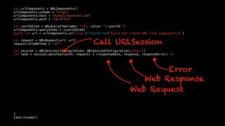 var urlComponents = URLComponents()
urlComponents.scheme = "https"
urlComponents.host = "myhost.myserver.com"
urlComponents.path = “/profile"
let userIdItem = URLQueryItem(name: "id", value: "(userId)")
urlComponents.queryItems = [userIdItem]
guard let url = urlComponents.url else { fatalError("Could not create URL from components") }
var request = URLRequest(url: url)
request.httpMethod = "GET"
let session = URLSession(configuration: URLSessionConfiguration.default)
let task = session.dataTask(with: request) { (responseData, response, responseError) in
}
task.resume()
Web Request
Web Response
Error
Call URLSession
 