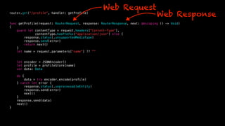 router.get(“/profile", handler: getProfile)
func getProfile(request: RouterRequest, response: RouterResponse, next: @escaping () -> Void)
{
guard let contentType = request.headers["Content-Type"],
contentType.hasPrefix("application/json") else {
response.status(.unsupportedMediaType)
response.send(error)
return next()
}
let name = request.parameters["name"] ?? ""
let encoder = JSONEncoder()
let profile = profileStore[name]
var data: Data
do {
data = try encoder.encode(profile)
} catch let error {
response.status(.unprocessableEntity)
response.send(error)
next()
}
response.send(data)
next()
}
Web Request
Web Response
 