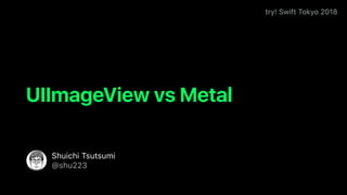 try! Swift Tokyo 2018
Shuichi Tsutsumi
@shu223
UIImageView vs Metal
 