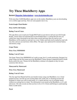 Try These BlackBerry Apps <br />Beckett Magazine Subscriptions : www.beckettmedia.com <br />With more than 18,000 BlackBerry apps now on the market, BlackBerry users are downloading over a million apps each day. Here are some popular ones to try.<br />Feeds-Google Client Reader<br />Price: $2.99; CDJ Studios<br />Rating: 5 out of 5 stars<br />This app allows you to read your Google RSS Feeds on your device and sync up with Google Reader. Article feeds will automatically be downloaded (there’s a setting that also lets you control how many download at one time) when synced and items that you read on your BlackBerry will be marked as read and vice versa. Folders and feeds can be marked as read with one click, and you can read items while offline. The app is also optimized for minimal battery and memory usage.<br />Grape Theme<br />Price: Free; MMMOOO<br />Rating: 3 out of 5 stars<br />The Grape Theme from MMMOOO isn’t really an app, but it’s worth mentioning. Designer Lee Jong-Young was the first runner-up in the BlackBerry Theme Design Competition held in South Korea earlier this year. Themes for the BlackBerry continue to be popular as they let users customize their devices.<br />Moneysend by Mastercard <br />Price: Free; Mastercard<br />Rating: 5 out of 5 stars<br />This free app from MasterCard lets you transfer money using your BlackBerry via a virtual prepaid account. Just link up your existing debit card, credit card, or checking account and designate to whom you wish to send money. It’s a quick and easy way to exchange money without ever setting foot in a bank. The information is not stored on the BlackBerry, so it’s safe and secure. The only caveats are that you have to be a U.S. Citizen and belong to a participating bank or credit union.<br />Poynt<br />Price: Free; Multiplied Media Corporation<br />Rating: 4 out of 5 stars<br />Poynt has actually been around for a while but its newest update makes it worth noting. The biggest upgrade is the enabling of the BES (BlackBerry Enterprise Server). This handy app provides information on what’s around you. You can find business listings, restaurants, movie times, weather information, and more. The app uses GPS and cell towers to determine where you are and then searches websites, yellow page directories, contacts, and maps to provide the information.<br />Photobucket 2.0 Mobile App<br />Price: Free; Photobucket<br />Rating: 4 out of 5 stars<br />Photobucket is one of the top online photo sharing and storage sites with over 100 million subscribers. This newly updated app provides BlackBerry users the ability to upload photos, download images onto their phones, and search their media library, which contains billions of photos. You can also view and manage your Photobucket album.<br />College Themes<br />Price: $4.99; Access Lane Inc.<br />Rating: 4 out of 5 stars<br />This is actually a collection of new themes all geared towards college sports. Search for your favorite college team on the BlackBerry App World website or from the BWA application on your phone. The themes come with wallpaper, animation and ring tones.<br />TreadIt Pedometer<br />Price: $2.99; VirtualViews.com<br />Rating: 5 out of 5 stars<br /> <br />The perfect app for athletes and couch potatoes, this app will keep track of how many steps you take while running or walking. Most physicians recommend at least 10,000 steps per day. You can also set alarms and track distance, calories burned, time, and speed. All results are stored in a log that can be viewed, e-mailed, or published to Facebook.<br />Deer Hunter African Safari<br />Price: $6.99; Glu Games Inc.<br />Rating: 3 out of 5 stars<br />The newest game app from Glu Games Inc. is touted as the most realistic mobile hunting game on the market and is based on the best-selling game from Atari. The game does have pretty good graphics and players can hunt big game in several different African countries. It has a shooting gallery mode as well as Quick Hunt or multi-day hunting excursions.<br />Starbucks Card Mobile App<br />Price: Free; Starbucks<br />Rating: 4 out of 5 stars<br />This app makes paying for your daily cup of java easier! Starbucks is testing this app at 16 trial stores in Northern California and Seattle, as well as in all Starbuck stores in the more than 1,000 U.S. Target locations. Simply enter your card number and the app will display a barcode that you show to the cashier to scan. You can also check your balance and reward stars as well as register your card. This app is one of the few that is NOT available via the BlackBerry App Store; just text GO to 70845 to download.<br />Trillian IM App<br />Price: $4.99; Cerulean Studios Inc.<br />Rating: 3 out of 5 stars<br />This IM application for your BlackBerry allows users to IM with multiple platforms, including Facebook Chat, AIM, Yahoo, MSN, and more, send and receive pictures and messages, and will even sync with your desktop Trillian contacts. There are still some bugs that are being reported, but overall it’s a solid IM app with lots of great features.<br />