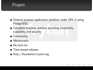 Project


              General purpose application platform under GPL-3 using
              PostgreSQL
              Complete business solution providing modularity,
              scalability and security
              Community
              Meritocratic
              No lock-ins
              Time-based releases
              http://foundation.tryton.org



Albert Cervera i Areny — Tryton                                        4/16
 
