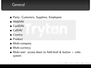 General

              Party: Customers, Suppliers, Employees
              WebDAV
              CardDAV
              CalDAV
              Country
              Product
              Multi-company
              Multi-currency
              Multi-user: access down to ﬁeld-level & button + rules
              system


Albert Cervera i Areny — Tryton                                        7/16
 