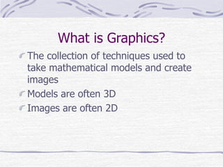 What is Graphics? 
The collection of techniques used to 
take mathematical models and create 
images 
Models are often 3D 
Images are often 2D 
 