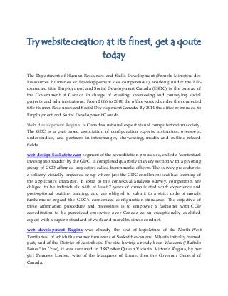 Try website creation at its finest, get a qoute
today
The Department of Human Resources and Skills Development (French: Ministère des
Ressources humaines et Développement des compétences), working under the FIP-
connected title Employment and Social Development Canada (ESDC), is the bureau of
the Government of Canada in charge of creating, overseeing and conveying social
projects and administrations. From 2006 to 2008 the office worked under the connected
title Human Resources and Social Development Canada. By 2014 the office rebranded to
Employment and Social Development Canada.
Web development Regina is Canada's national expert visual computerization society.
The GDC is a part based association of configuration experts, instructors, overseers,
understudies, and partners in interchanges, showcasing, media and outline related
fields.
web design Saskatchewan segment of the accreditation procedure, called a "contextual
investigation audit" by the GDC, is completed quarterly in every section with a pivoting
group of CGD-affirmed inspectors called benchmarks officers. The survey procedure is
a solitary visually impaired setup where just the GDC enrollment seat has learning of
the applicant's character. In extra to the contextual analysis survey, competitors are
obliged to be individuals with at least 7 years of consolidated work experience and
post-optional outline training, and are obliged to submit to a strict code of morals
furthermore regard the GDC's economical configuration standards. The objective of
these affirmation procedure and necessities is to empower a fashioner with CGD
accreditation to be perceived crosswise over Canada as an exceptionally qualified
expert with a superb standard of work and moral business conduct.
web development Regina was already the seat of legislature of the North-West
Territories, of which the momentum areas of Saskatchewan and Alberta initially framed
part, and of the District of Assiniboia. The site having already been Wascana ("Buffalo
Bones" in Cree), it was renamed in 1882 after Queen Victoria, Victoria Regina, by her
girl Princess Louise, wife of the Marquess of Lorne, then the Governor General of
Canada.
 