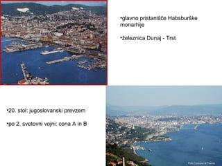 •glavno pristanišče Habsburške
                                     monarhije

                                     •železnica Dunaj - Trst




•20. stol: jugoslovanski prevzem

•po 2. svetovni vojni: cona A in B
 
