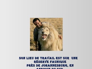 Son lieu de travail est sur  une réserve faunique près de Johannesburg, en Afrique du Sud. 