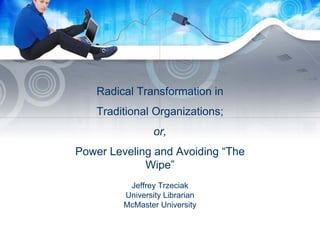 Radical Transformation in
Traditional Organizations;
or,
Power Leveling and Avoiding “The
Wipe”
Jeffrey Trzeciak
University Librarian
McMaster University
 