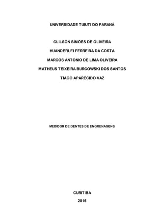 UNIVERSIDADE TUIUTI DO PARANÁ
CLILSON SIMÕES DE OLIVEIRA
HUANDERLEI FERREIRA DA COSTA
MARCOS ANTONIO DE LIMA OLIVEIRA
MATHEUS TEIXEIRA BURCOWSKI DOS SANTOS
TIAGO APARECIDO VAZ
MEDIDOR DE DENTES DE ENGRENAGENS
CURITIBA
2016
 