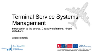 This course is prepared under the Erasmus+ KA-210-YOU Project titled
«Skilling Youth for the Next Generation Air Transport Management»
Terminal Service Systems
Management
Introduction to the course, Capacity definitions, Airport
definitions
Allan Nõmmik
 