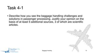 • Describe how you see the baggage handling challenges and
solutions in passenger processing. Justify your opinion on the
basis of at least 5 additional sources, 3 of which are scientific
articles.
15
Task 4-1
Baggage Handling
 