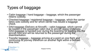 • Cabin baggage / hand baggage – baggage, which the passenger
retains custody.
• Checked baggage / registered baggage – baggage, which the carrier
takes sole custody and for which carrier has issued a baggage
check.
• DAA baggage (Delivery at Aircraft) – cabin baggage, which cannot
be loaded in the passenger cabin due to aircraft space limitations.
DAA-baggage is handed over during the boarding for loading into the
aircraft hold and will be returned to the passenger during the
disembarkation.
• Transfer baggage – baggage arriving at a point on one flight and
continuing its journey therefrom on another flight within a defined
time limit.
Baggage Handling 4
Types of baggage
 