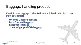 Check in - As baggage is checked in it will be divided into three
main categories:
• On-Time Checked Baggage
• Late Checked Baggage
• Exception Baggage
○ out of gauge (OOG) baggage
Baggage Handling 5
Baggage handling process
 