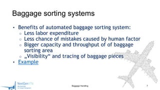 • Benefits of automated baggage sorting system:
○ Less labor expenditure
○ Less chance of mistakes caused by human factor
○ Bigger capacity and throughput of of baggage
sorting area
○ „Visibility“ and tracing of baggage pieces
• Example
Baggage Handling 7
Baggage sorting systems
 