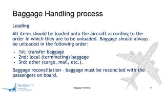 Loading
All items should be loaded onto the aircraft according to the
order in which they are to be unloaded. Baggage should always
be unloaded in the following order:
• 1st: transfer baggage
• 2nd: local (terminating) baggage
• 3rd: other (cargo, mail, etc.).
Baggage reconciliation – baggage must be reconciled with the
passengers on board.
9
Baggage Handling process
Baggage Handling
 
