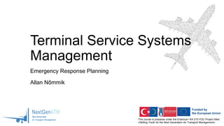 This course is prepared under the Erasmus+ KA-210-YOU Project titled
«Skilling Youth for the Next Generation Air Transport Management»
Terminal Service Systems
Management
Emergency Response Planning
Allan Nõmmik
 