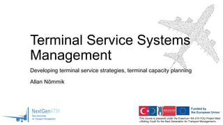 This course is prepared under the Erasmus+ KA-210-YOU Project titled
«Skilling Youth for the Next Generation Air Transport Management»
Terminal Service Systems
Management
Developing terminal service strategies, terminal capacity planning
Allan Nõmmik
 