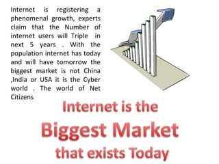 Internet is registering a phenomenal growth, experts claim that the Number of internet users will Triple  in next 5 years . With the population internet has today and will have tomorrow the biggest market is not China ,India or USA it is the Cyber world . The world of Net Citizens 