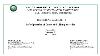 KNOWLEDGE INSTITUTE OF TECHNOLOGY
DEPARTMENT OF MECHANICAL ENGINEERING
M.E. (Industrial Safety Engineering)
TECHNICAL SEMINAR - I
Safe Operation of Crane and Lifting activities
Presented by
Vishnuraj G
611221423024
PG INCHARGE:
Dr.N.PANNEERSELVAM, M.E, Ph.D
Associate Professor ,
Knowledge Institute of Technology,
Salem
FACULTY INCHARGE:
Mr.G.THANGARAJ M.E,
Assistant Professor ,
Knowledge Institute of Technology,
Salem
 
