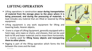 LIFTING OPERATION
29-0-01-2024 10
 Lifting operations in construction occur during transportation
of material from the storage place to the place where it is
being processed, and during the processing of materials. A
load includes any material that are lifted or lowered by lifting
equipment.
 Lifting equipment is any work equipment for lifting and
lowering loads, Heavier objects.
 Crane is a type of Lifting Equipment, generally equipped with a
hoist rope, wire ropes or chains, and sheaves, that can be used
both to lift and lower materials and to move them horizontally.
It is mainly used for lifting heavy objects and transporting
them to other places.
 Rigging is part of the lifting operation which forms the link
between the crane and the load.
 